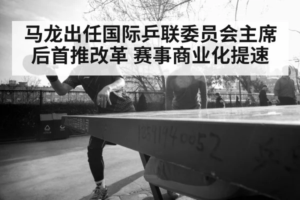 马龙出任国际乒联委员会主席后首推改革 赛事商业化提速